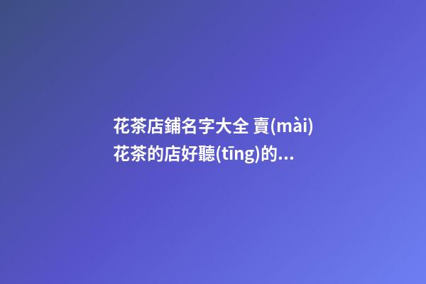 花茶店鋪名字大全 賣(mài)花茶的店好聽(tīng)的名字大全-第1張-店鋪起名-玄機(jī)派